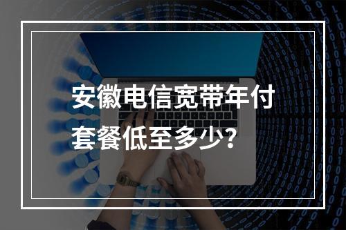 安徽电信宽带年付套餐低至多少？