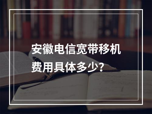安徽电信宽带移机费用具体多少？