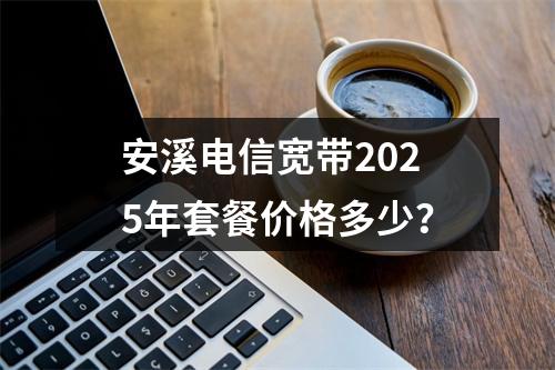 安溪电信宽带2025年套餐价格多少？