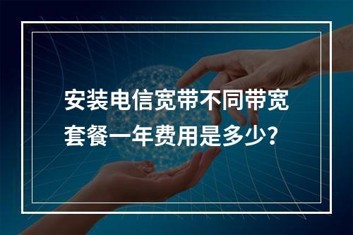 安装电信宽带不同带宽套餐一年费用是多少？