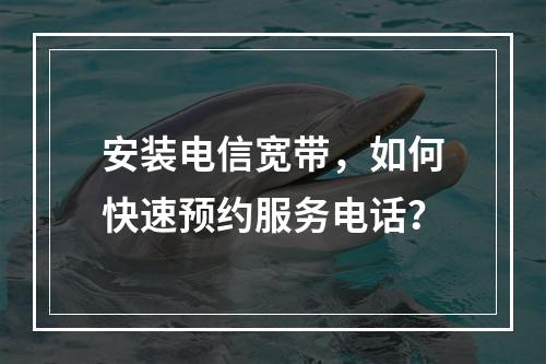安装电信宽带，如何快速预约服务电话？