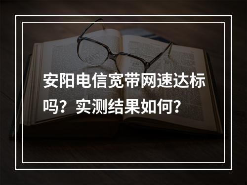 安阳电信宽带网速达标吗？实测结果如何？