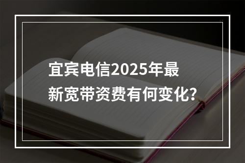 宜宾电信2025年最新宽带资费有何变化？