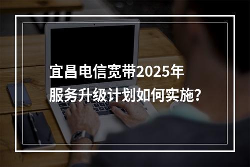 宜昌电信宽带2025年服务升级计划如何实施？