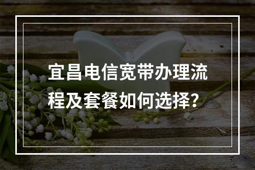 宜昌电信宽带办理流程及套餐如何选择？