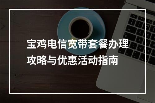 宝鸡电信宽带套餐办理攻略与优惠活动指南