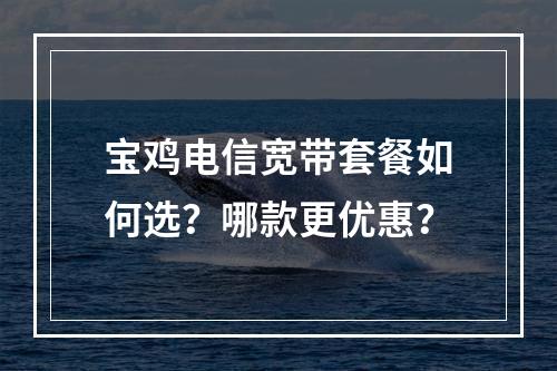 宝鸡电信宽带套餐如何选？哪款更优惠？