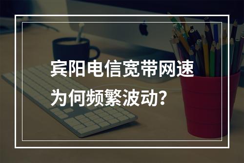 宾阳电信宽带网速为何频繁波动？