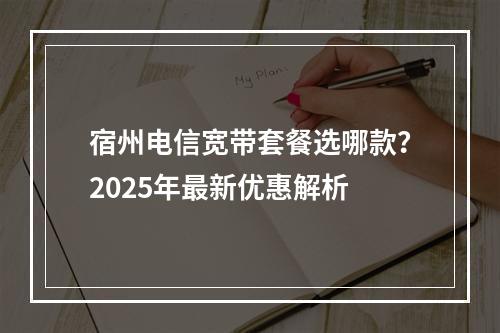 宿州电信宽带套餐选哪款？2025年最新优惠解析