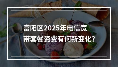 富阳区2025年电信宽带套餐资费有何新变化？
