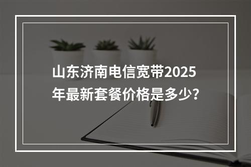 山东济南电信宽带2025年最新套餐价格是多少？
