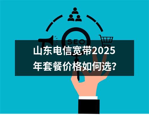 山东电信宽带2025年套餐价格如何选？