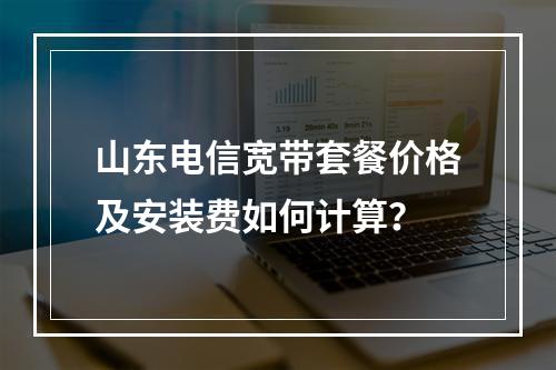 山东电信宽带套餐价格及安装费如何计算？