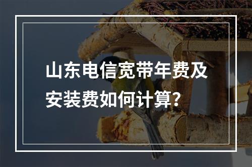 山东电信宽带年费及安装费如何计算？