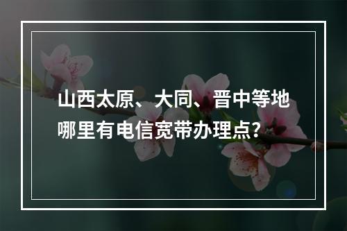 山西太原、大同、晋中等地哪里有电信宽带办理点？