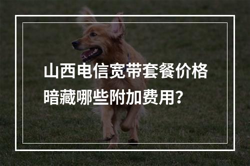 山西电信宽带套餐价格暗藏哪些附加费用？