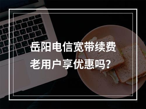 岳阳电信宽带续费老用户享优惠吗？