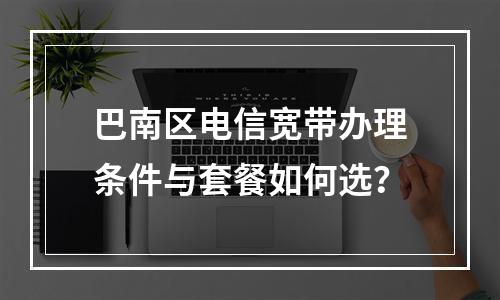 巴南区电信宽带办理条件与套餐如何选？