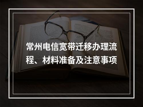 常州电信宽带迁移办理流程、材料准备及注意事项