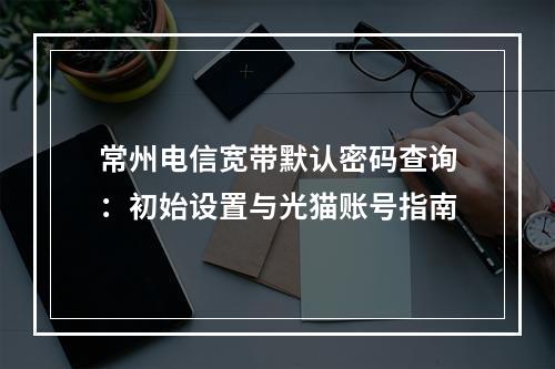 常州电信宽带默认密码查询：初始设置与光猫账号指南