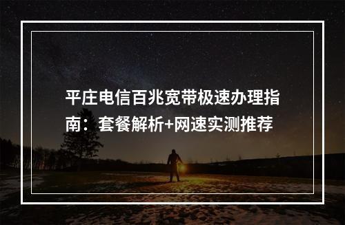 平庄电信百兆宽带极速办理指南：套餐解析+网速实测推荐