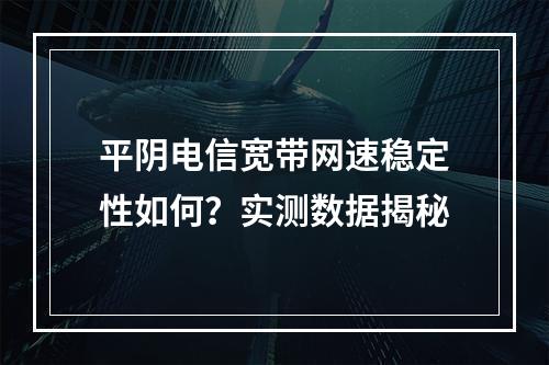 平阴电信宽带网速稳定性如何？实测数据揭秘