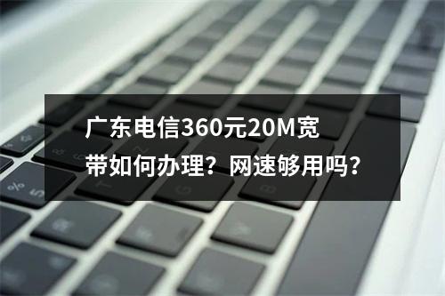 广东电信360元20M宽带如何办理？网速够用吗？