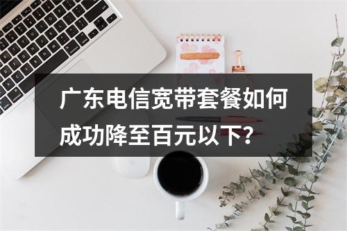 广东电信宽带套餐如何成功降至百元以下？