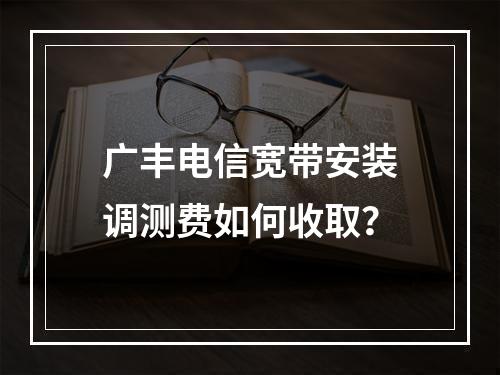 广丰电信宽带安装调测费如何收取？