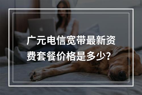 广元电信宽带最新资费套餐价格是多少？