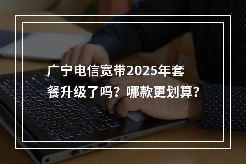 广宁电信宽带2025年套餐升级了吗？哪款更划算？
