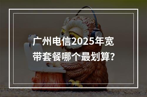 广州电信2025年宽带套餐哪个最划算？