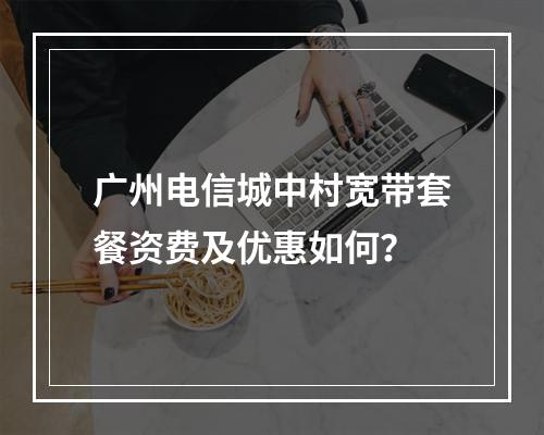 广州电信城中村宽带套餐资费及优惠如何？