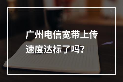 广州电信宽带上传速度达标了吗？