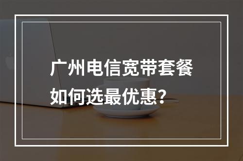 广州电信宽带套餐如何选最优惠？
