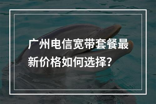 广州电信宽带套餐最新价格如何选择？