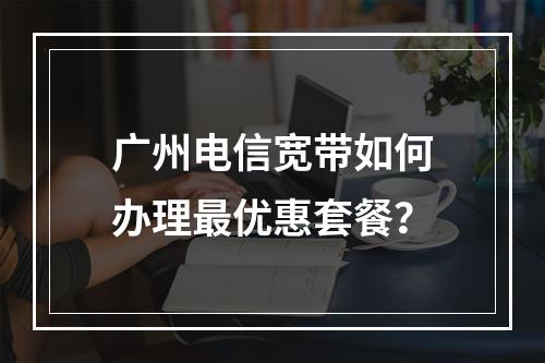 广州电信宽带如何办理最优惠套餐？