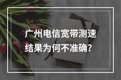 广州电信宽带测速结果为何不准确？