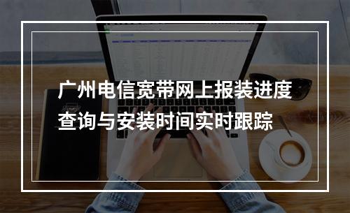 广州电信宽带网上报装进度查询与安装时间实时跟踪