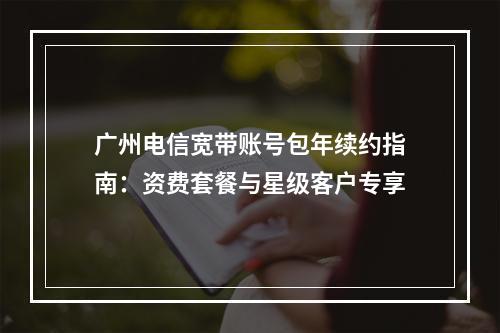 广州电信宽带账号包年续约指南：资费套餐与星级客户专享