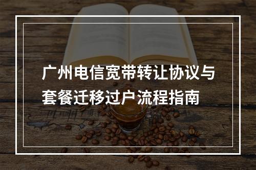 广州电信宽带转让协议与套餐迁移过户流程指南