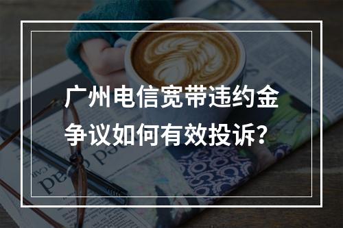 广州电信宽带违约金争议如何有效投诉？