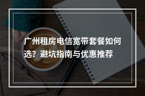 广州租房电信宽带套餐如何选？避坑指南与优惠推荐