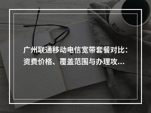 广州联通移动电信宽带套餐对比：资费价格、覆盖范围与办理攻略
