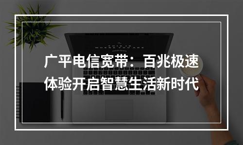 广平电信宽带：百兆极速体验开启智慧生活新时代