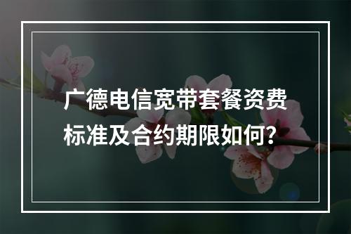 广德电信宽带套餐资费标准及合约期限如何？