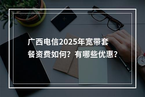广西电信2025年宽带套餐资费如何？有哪些优惠？