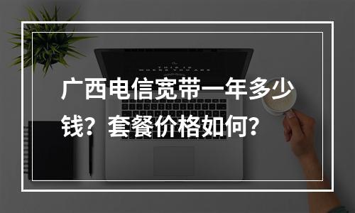 广西电信宽带一年多少钱？套餐价格如何？