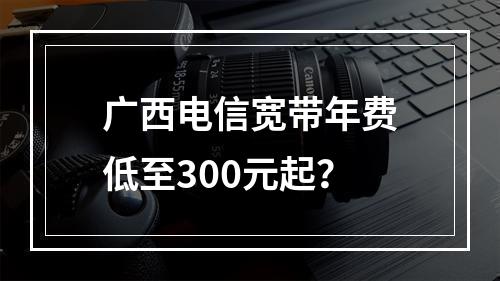 广西电信宽带年费低至300元起？