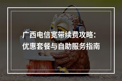 广西电信宽带续费攻略：优惠套餐与自助服务指南